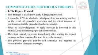 COMMUNICATION PROTOCOLS FOR RPCs
 1. The Request Protocol:
 This protocol is also known as the R (request) protocol.
 It is used in RPCs in which the called procedure has nothing to return
as the result of procedure execution and the client requires no
confirmation that the procedure has been executed.
 Since no acknowledgment or reply message is involved in this
protocol, only one message per call is transmitted.
 The client normally proceeds immediately after sending the request
message as there is no need to wait for a reply message.
 The protocol provides may-be call semantics and requires no
retransmission of request messages.
Mr. Sagar Pandya
sagar.pandya@medicaps.ac.in
 