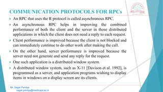 COMMUNICATION PROTOCOLS FOR RPCs
 An RPC that uses the R protocol is called asynchronous RPC.
 An asynchronous RPC helps in improving the combined
performance of both the client and the server in those distributed
applications in which the client does not need a reply to each request.
 Client performance is improved because the client is not blocked and
can immediately continue to do other work after making the call.
 On the other hand, server performance is improved because the
server need not generate and send any reply for the request.
 One such application is a distributed window system.
 A distributed window system, such as X-11 [Davison et al. 1992], is
programmed as a server, and application programs wishing to display
items in windows on a display screen are its clients.
Mr. Sagar Pandya
sagar.pandya@medicaps.ac.in
 