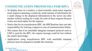 COMMUNICATION PROTOCOLS FOR RPCs
 To display items in a window, a client normally sends many requests
(each request containing a relatively small amount of information for
a small change in the displayed information) to the server one after
another without waiting for a reply for each of these requests because
it does not need replies for the requests.
 Notice that for an asynchronous RPC, the RPCRuntime does not take
responsibility for retrying a request in case of communication failure.
 This means that if an unreliable datagram transport protocol such as
UDP is used for the RPC, the request message could be lost without
the client's knowledge.
 Applications using asynchronous RPC with unreliable transport
protocol must be prepared to handle this situation.
Mr. Sagar Pandya
sagar.pandya@medicaps.ac.in
 