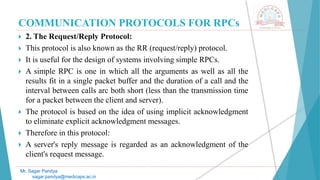 COMMUNICATION PROTOCOLS FOR RPCs
 2. The Request/Reply Protocol:
 This protocol is also known as the RR (request/reply) protocol.
 It is useful for the design of systems involving simple RPCs.
 A simple RPC is one in which all the arguments as well as all the
results fit in a single packet buffer and the duration of a call and the
interval between calls arc both short (less than the transmission time
for a packet between the client and server).
 The protocol is based on the idea of using implicit acknowledgment
to eliminate explicit acknowledgment messages.
 Therefore in this protocol:
 A server's reply message is regarded as an acknowledgment of the
client's request message.
Mr. Sagar Pandya
sagar.pandya@medicaps.ac.in
 