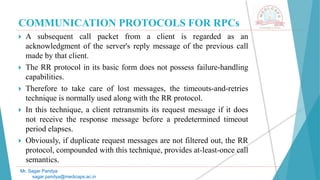 COMMUNICATION PROTOCOLS FOR RPCs
 A subsequent call packet from a client is regarded as an
acknowledgment of the server's reply message of the previous call
made by that client.
 The RR protocol in its basic form does not possess failure-handling
capabilities.
 Therefore to take care of lost messages, the timeouts-and-retries
technique is normally used along with the RR protocol.
 In this technique, a client retransmits its request message if it does
not receive the response message before a predetermined timeout
period elapses.
 Obviously, if duplicate request messages are not filtered out, the RR
protocol, compounded with this technique, provides at-least-once call
semantics.
Mr. Sagar Pandya
sagar.pandya@medicaps.ac.in
 