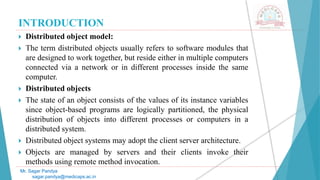 INTRODUCTION
 Distributed object model:
 The term distributed objects usually refers to software modules that
are designed to work together, but reside either in multiple computers
connected via a network or in different processes inside the same
computer.
 Distributed objects
 The state of an object consists of the values of its instance variables
since object-based programs are logically partitioned, the physical
distribution of objects into different processes or computers in a
distributed system.
 Distributed object systems may adopt the client server architecture.
 Objects are managed by servers and their clients invoke their
methods using remote method invocation.
Mr. Sagar Pandya
sagar.pandya@medicaps.ac.in
 
