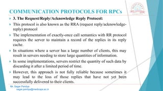 COMMUNICATION PROTOCOLS FOR RPCs
 3. The Request/Reply/Acknowledge Reply Protocol:
 This protocol is also known as the RRA (request reply/acknowledge-
reply) protocol
 The implementation of exactly-once call semantics with RR protocol
requires the server to maintain a record of the replies in its reply
cache.
 In situations where a server has a large number of clients, this may
result in servers needing to store large quantities of information.
 In some implementations, servers restrict the quantity of such data by
discarding it after a limited period of time.
 However, this approach is not fully reliable because sometimes it
may lead to the loss of those replies that have not yet been
successfully delivered to their clients.
Mr. Sagar Pandya
sagar.pandya@medicaps.ac.in
 
