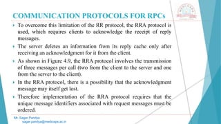 COMMUNICATION PROTOCOLS FOR RPCs
 To overcome this limitation of the RR protocol, the RRA protocol is
used, which requires clients to acknowledge the receipt of reply
messages.
 The server deletes an information from its reply cache only after
receiving an acknowledgment for it from the client.
 As shown in Figure 4.9, the RRA protocol involves the transmission
of three messages per call (two from the client to the server and one
from the server to the client).
 In the RRA protocol, there is a possibility that the acknowledgment
message may itself get lost.
 Therefore implementation of the RRA protocol requires that the
unique message identifiers associated with request messages must be
ordered.
Mr. Sagar Pandya
sagar.pandya@medicaps.ac.in
 