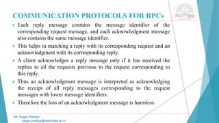COMMUNICATION PROTOCOLS FOR RPCs
 Each reply message contains the message identifier of the
corresponding request message, and each acknowledgment message
also contains the same message identifier.
 This helps in matching a reply with its corresponding request and an
acknowledgment with its corresponding reply.
 A client acknowledges a reply message only if it has received the
replies to all the requests previous to the request corresponding to
this reply.
 Thus an acknowledgment message is interpreted as acknowledging
the receipt of all reply messages corresponding to the request
messages with lower message identifiers.
 Therefore the loss of an acknowledgment message is harmless.
Mr. Sagar Pandya
sagar.pandya@medicaps.ac.in
 