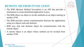 REMOTE METHOD INVOCATION
 The RMI (Remote Method Invocation) is an API that provides a
mechanism to create distributed application in java.
 The RMI allows an object to invoke methods on an object running in
another JVM.
 The RMI provides remote communication between the applications
using two objects stub and skeleton.
 RMI uses stub and skeleton object for communication with the
remote object.
 A remote object is an object whose method can be invoked from
another JVM.
Mr. Sagar Pandya
sagar.pandya@medicaps.ac.in
 