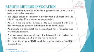 REMOTE METHOD INVOCATION
 Remote method invocation (RMI) is a generalization of RPC in an
object-oriented environment.
 The object resides on the server’s machine that is different from the
client’s machine. This is known as remote object.
 An object for which the instance of the data associated with it is
distributed across machines is known as a distributed object.
 An example of a distributed object is an object that is replicated over
two or more machines.
 A remote object is a special case of a distributed object where the
associated data are available on one remote machine.
 To realize the scope of RMI recall the implementation of an RPC
using sockets.
Mr. Sagar Pandya
sagar.pandya@medicaps.ac.in
 