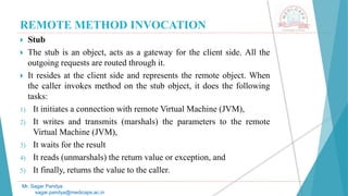 REMOTE METHOD INVOCATION
 Stub
 The stub is an object, acts as a gateway for the client side. All the
outgoing requests are routed through it.
 It resides at the client side and represents the remote object. When
the caller invokes method on the stub object, it does the following
tasks:
1) It initiates a connection with remote Virtual Machine (JVM),
2) It writes and transmits (marshals) the parameters to the remote
Virtual Machine (JVM),
3) It waits for the result
4) It reads (unmarshals) the return value or exception, and
5) It finally, returns the value to the caller.
Mr. Sagar Pandya
sagar.pandya@medicaps.ac.in
 