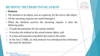 REMOTE METHOD INVOCATION
 Skeleton
 The skeleton is an object, acts as a gateway for the server side object.
 All the incoming requests are routed through it.
 When the skeleton receives the incoming request, it does the
following tasks:
1) It reads the parameter for the remote method
2) It invokes the method on the actual remote object, and
3) It writes and transmits (marshals) the result to the caller.
4) In the Java 2 SDK, an stub protocol was introduced that eliminates
the need for skeletons.
Mr. Sagar Pandya
sagar.pandya@medicaps.ac.in
 
