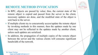REMOTE METHOD INVOCATION
 In RPC, objects are passed by value; thus, the current state of the
remote object is copied and passed from the server to the client,
necessary updates are done, and the modified state of the object is
sent back to the server.
 If multiple clients try to concurrently access/update the remote object
by invoking methods in this manner, then the updates made by one
client may not be reflected in the updates made by another client,
unless such updates are serialized.
 In addition, the propagation of multiple copies of the remote object
between the server and the various clients will consume significant
bandwidth of the network.
Mr. Sagar Pandya
sagar.pandya@medicaps.ac.in
 