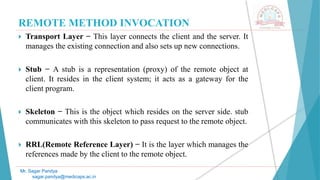REMOTE METHOD INVOCATION
 Transport Layer − This layer connects the client and the server. It
manages the existing connection and also sets up new connections.
 Stub − A stub is a representation (proxy) of the remote object at
client. It resides in the client system; it acts as a gateway for the
client program.
 Skeleton − This is the object which resides on the server side. stub
communicates with this skeleton to pass request to the remote object.
 RRL(Remote Reference Layer) − It is the layer which manages the
references made by the client to the remote object.
Mr. Sagar Pandya
sagar.pandya@medicaps.ac.in
 