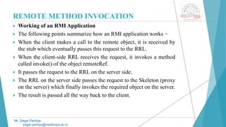 REMOTE METHOD INVOCATION
 Working of an RMI Application
 The following points summarize how an RMI application works −
 When the client makes a call to the remote object, it is received by
the stub which eventually passes this request to the RRL.
 When the client-side RRL receives the request, it invokes a method
called invoke() of the object remoteRef.
 It passes the request to the RRL on the server side.
 The RRL on the server side passes the request to the Skeleton (proxy
on the server) which finally invokes the required object on the server.
 The result is passed all the way back to the client.
Mr. Sagar Pandya
sagar.pandya@medicaps.ac.in
 