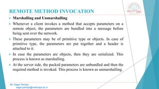 REMOTE METHOD INVOCATION
 Marshalling and Unmarshalling
 Whenever a client invokes a method that accepts parameters on a
remote object, the parameters are bundled into a message before
being sent over the network.
 These parameters may be of primitive type or objects. In case of
primitive type, the parameters are put together and a header is
attached to it.
 In case the parameters are objects, then they are serialized. This
process is known as marshalling.
 At the server side, the packed parameters are unbundled and then the
required method is invoked. This process is known as unmarshalling.
Mr. Sagar Pandya
sagar.pandya@medicaps.ac.in
 
