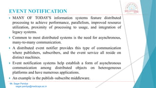 EVENT NOTIFICATION
 MANY OF TODAY'S information systems feature distributed
processing to achieve performance, parallelism, improved resource
utilization, proximity of processing to usage, and integration of
legacy systems.
 Common to most distributed systems is the need for asynchronous,
many-to-many communication.
 A distributed event notifier provides this type of communication
where publishers, subscribers, and the event service all reside on
distinct machines.
 Event notification systems help establish a form of asynchronous
communication among distributed objects on heterogeneous
platforms and have numerous applications.
 An example is the publish–subscribe middleware.
Mr. Sagar Pandya
sagar.pandya@medicaps.ac.in
 