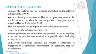 EVENT NOTIFICATION
 Consider the airfares that are regularly published by the different
airlines on the WWW.
 You are planning a vacation in Hawaii, so you may want to be
notified of an event when the round-trip airfare from your nearest
airport to Hawaii drops below $400.
 This illustrates the nature of publish–subscribe communication.
 Here, you are the subscriber of the event.
 Neither publishers nor subscribers are required to know anything
about one another, but communication is possible via a brokering
arrangement.
 Such event notification schemes are similar to interrupts or
exceptions in a centralized environment. By definition, they are
asynchronous.
Mr. Sagar Pandya
sagar.pandya@medicaps.ac.in
 