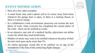 EVENT NOTIFICATION
 Here are a few other examples.
 A smart home may send a phone call to its owner away from home
whenever the garage door is open, or there is a running faucet, or
there is a power outage.
 In a collaborative work environment, processes can resume the next
phase of work, when everyone has completed the current phase of
the work—these can be notified as events.
 In an intensive care unit of a medical facility, physicians can define
events for which they need notification.
 Holders of stocks may want to be notified whenever the price of their
favorite stock goes up by more than 5%.
 An airline passenger would like to be notified via an app in her
smartphone if the time of the connecting flight changes.
Mr. Sagar Pandya
sagar.pandya@medicaps.ac.in
 