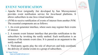 EVENT NOTIFICATION
 Apache River (originally Jini developed by Sun Microsystems)
provides event notification service for Java-based platforms. It
allows subscribers in one Java virtual machine
 (JVM) to receive notification of events of interest from another JVM.
The essential components are as follows:
 1. An event generator interface, where users may register their events
of interest.
 2. A remote event listener interface that provides notification to the
subscribers by invoking the notify method. Each notification is an
instance of the remote event class. It is passed as an argument to the
notify method.
 3. Third-party agents play the role of observers and help coordinate
the delivery of similar events to a group of subscribers.
Mr. Sagar Pandya
sagar.pandya@medicaps.ac.in
 