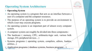 Operating System Architecture
Mr. Sagar Pandya sagar.pandya@medicaps.ac.in
 Operating System
 An operating system is a program that acts as an interface between a
user of a computer and the computer resources.
 The purpose of an operating system is to provide an environment in
which a user may execute programs.
 An operating system is an important part of almost every computer
system.
 A computer system can roughly be divided into three components :
 The hardware ( memory, CPU, arithmetic-logic unit, various bulk
storage, I/O, peripheral devices... )
 Systems programs ( operating system, compilers, editors, loaders,
utilities...)
 Application programs ( database systems, business programs... )
 