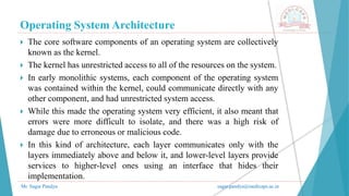 Operating System Architecture
Mr. Sagar Pandya sagar.pandya@medicaps.ac.in
 The core software components of an operating system are collectively
known as the kernel.
 The kernel has unrestricted access to all of the resources on the system.
 In early monolithic systems, each component of the operating system
was contained within the kernel, could communicate directly with any
other component, and had unrestricted system access.
 While this made the operating system very efficient, it also meant that
errors were more difficult to isolate, and there was a high risk of
damage due to erroneous or malicious code.
 In this kind of architecture, each layer communicates only with the
layers immediately above and below it, and lower-level layers provide
services to higher-level ones using an interface that hides their
implementation.
 
