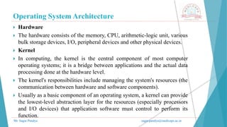 Operating System Architecture
Mr. Sagar Pandya sagar.pandya@medicaps.ac.in
 Hardware
 The hardware consists of the memory, CPU, arithmetic-logic unit, various
bulk storage devices, I/O, peripheral devices and other physical devices.
 Kernel
 In computing, the kernel is the central component of most computer
operating systems; it is a bridge between applications and the actual data
processing done at the hardware level.
 The kernel's responsibilities include managing the system's resources (the
communication between hardware and software components).
 Usually as a basic component of an operating system, a kernel can provide
the lowest-level abstraction layer for the resources (especially processors
and I/O devices) that application software must control to perform its
function.
 