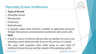 Operating System Architecture
Mr. Sagar Pandya sagar.pandya@medicaps.ac.in
 Types of Kernal
 Monolithic kernel
 Microkernels
 Exokernels
 Hybrid kernels
 It typically makes these facilities available to application processes
through inter-process communication mechanisms and system calls.
 Shell
 A shell is a piece of software that provides an interface for users to an
operating system which provides access to the services of a kernel.
 The name shell originates from shells being an outer layer of
interface between the user and the innards of the operating system.
 