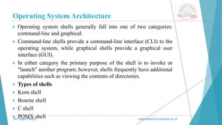 Operating System Architecture
Mr. Sagar Pandya sagar.pandya@medicaps.ac.in
 Operating system shells generally fall into one of two categories:
command-line and graphical.
 Command-line shells provide a command-line interface (CLI) to the
operating system, while graphical shells provide a graphical user
interface (GUI).
 In either category the primary purpose of the shell is to invoke or
"launch" another program; however, shells frequently have additional
capabilities such as viewing the contents of directories.
 Types of shells
 Korn shell
 Bourne shell
 C shell
 POSIX shell
 