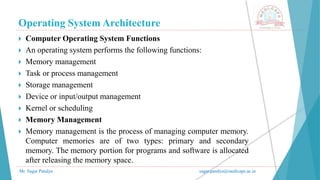Operating System Architecture
Mr. Sagar Pandya sagar.pandya@medicaps.ac.in
 Computer Operating System Functions
 An operating system performs the following functions:
 Memory management
 Task or process management
 Storage management
 Device or input/output management
 Kernel or scheduling
 Memory Management
 Memory management is the process of managing computer memory.
Computer memories are of two types: primary and secondary
memory. The memory portion for programs and software is allocated
after releasing the memory space.
 