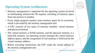 Operating System Architecture
Mr. Sagar Pandya sagar.pandya@medicaps.ac.in
 Memory management is important for the operating system involved
in multitasking wherein the OS requires switching of memory space
from one process to another.
 Every single program requires some memory space for its execution,
which is provided by the memory management unit.
 A CPU consists of two types of memory modules: virtual memory
and physical memory.
 The virtual memory is RAM memory, and the physical memory is a
hard disk memory. An operating system manages the virtual memory
address spaces, and the assignment of real memory is followed by the
virtual memory address.
 Before executing instructions, the CPU sends the virtual address to
the memory management unit.
 