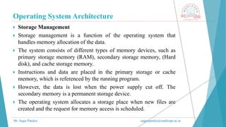 Operating System Architecture
Mr. Sagar Pandya sagar.pandya@medicaps.ac.in
 Storage Management
 Storage management is a function of the operating system that
handles memory allocation of the data.
 The system consists of different types of memory devices, such as
primary storage memory (RAM), secondary storage memory, (Hard
disk), and cache storage memory.
 Instructions and data are placed in the primary storage or cache
memory, which is referenced by the running program.
 However, the data is lost when the power supply cut off. The
secondary memory is a permanent storage device.
 The operating system allocates a storage place when new files are
created and the request for memory access is scheduled.
 