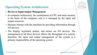 Operating System Architecture
Mr. Sagar Pandya sagar.pandya@medicaps.ac.in
 Device or Input/output Management
 In computer architecture, the combination of CPU and main memory
is the brain of the computer, and it is managed by the input and
output resources.
 Humans interact with the machines by providing information through
I/O devices.
 The display, keyboard, printer, and mouse are I/O devices. The
management of all these devices affects the throughput of a system;
therefore, the input and output management of the system is a
primary responsibility of the operating system
 