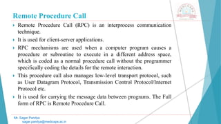 Remote Procedure Call
 Remote Procedure Call (RPC) is an interprocess communication
technique.
 It is used for client-server applications.
 RPC mechanisms are used when a computer program causes a
procedure or subroutine to execute in a different address space,
which is coded as a normal procedure call without the programmer
specifically coding the details for the remote interaction.
 This procedure call also manages low-level transport protocol, such
as User Datagram Protocol, Transmission Control Protocol/Internet
Protocol etc.
 It is used for carrying the message data between programs. The Full
form of RPC is Remote Procedure Call.
Mr. Sagar Pandya
sagar.pandya@medicaps.ac.in
 