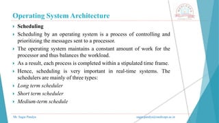 Operating System Architecture
Mr. Sagar Pandya sagar.pandya@medicaps.ac.in
 Scheduling
 Scheduling by an operating system is a process of controlling and
prioritizing the messages sent to a processor.
 The operating system maintains a constant amount of work for the
processor and thus balances the workload.
 As a result, each process is completed within a stipulated time frame.
 Hence, scheduling is very important in real-time systems. The
schedulers are mainly of three types:
 Long term scheduler
 Short term scheduler
 Medium-term schedule
 