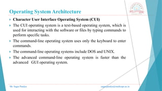 Operating System Architecture
Mr. Sagar Pandya sagar.pandya@medicaps.ac.in
 Character User Interface Operating System (CUI)
 The CUI operating system is a text-based operating system, which is
used for interacting with the software or files by typing commands to
perform specific tasks.
 The command-line operating system uses only the keyboard to enter
commands.
 The command-line operating systems include DOS and UNIX.
 The advanced command-line operating system is faster than the
advanced GUI operating system.
 