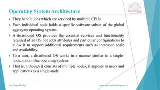 Operating System Architecture
Mr. Sagar Pandya sagar.pandya@medicaps.ac.in
 They handle jobs which are serviced by multiple CPUs.
 Each individual node holds a specific software subset of the global
aggregate operating system.
 A distributed OS provides the essential services and functionality
required of an OS but adds attributes and particular configurations to
allow it to support additional requirements such as increased scale
and availability.
 To a user, a distributed OS works in a manner similar to a single-
node, monolithic operating system.
 That is, although it consists of multiple nodes, it appears to users and
applications as a single-node.
 