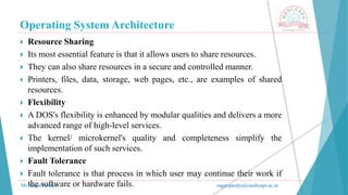 Operating System Architecture
Mr. Sagar Pandya sagar.pandya@medicaps.ac.in
 Resource Sharing
 Its most essential feature is that it allows users to share resources.
 They can also share resources in a secure and controlled manner.
 Printers, files, data, storage, web pages, etc., are examples of shared
resources.
 Flexibility
 A DOS's flexibility is enhanced by modular qualities and delivers a more
advanced range of high-level services.
 The kernel/ microkernel's quality and completeness simplify the
implementation of such services.
 Fault Tolerance
 Fault tolerance is that process in which user may continue their work if
the software or hardware fails.
 