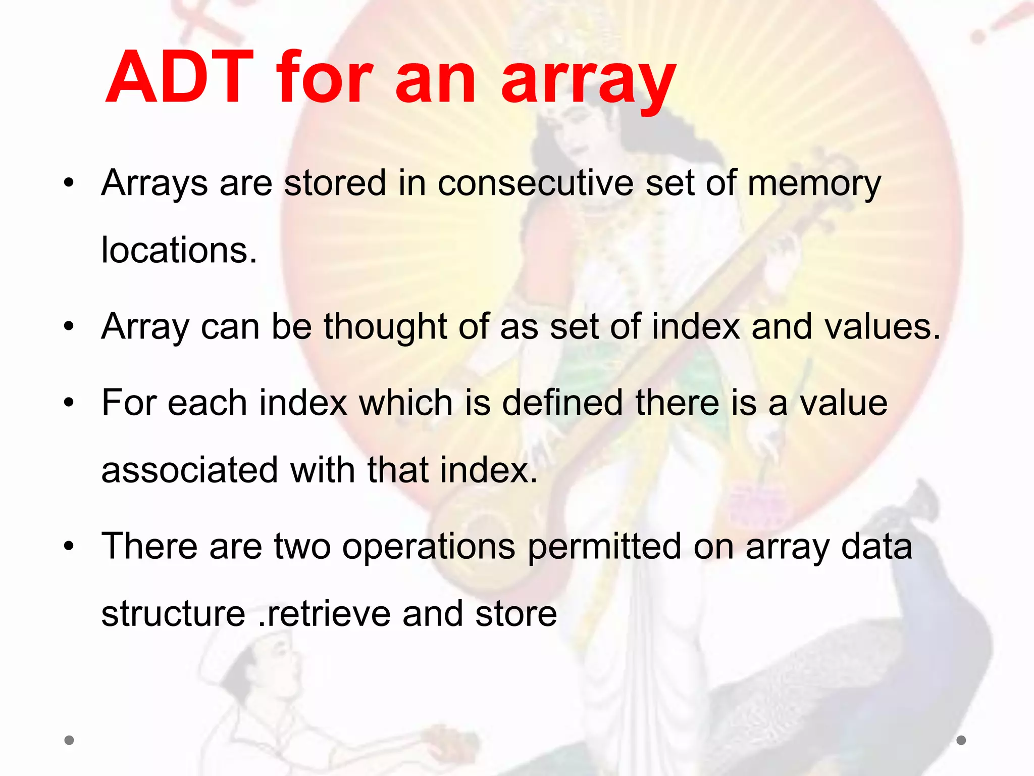 • Arrays are stored in consecutive set of memory
locations.
• Array can be thought of as set of index and values.
• For each index which is defined there is a value
associated with that index.
• There are two operations permitted on array data
structure .retrieve and store
ADT for an array
 