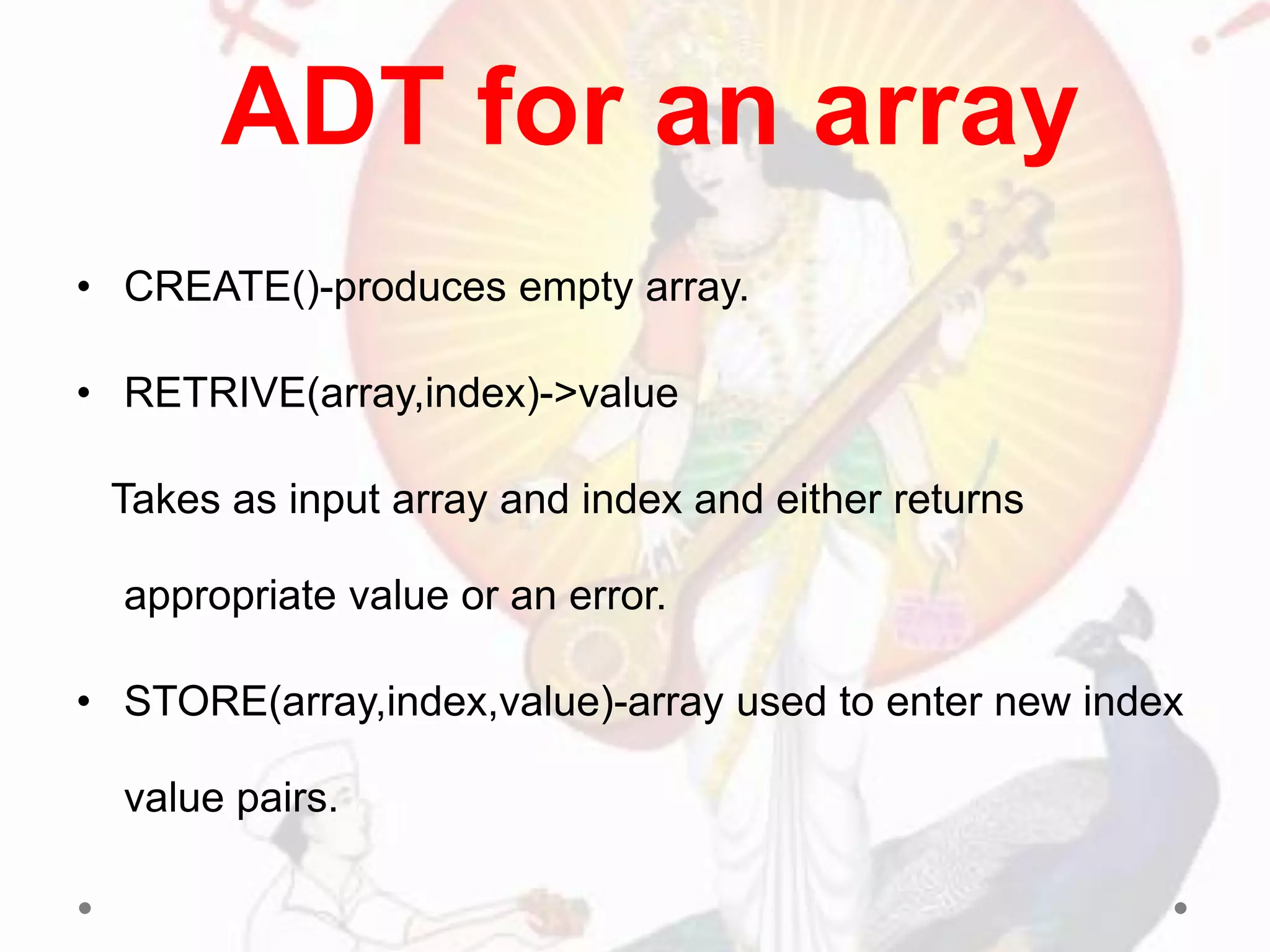 • CREATE()-produces empty array.
• RETRIVE(array,index)->value
Takes as input array and index and either returns
appropriate value or an error.
• STORE(array,index,value)-array used to enter new index
value pairs.
ADT for an array
 