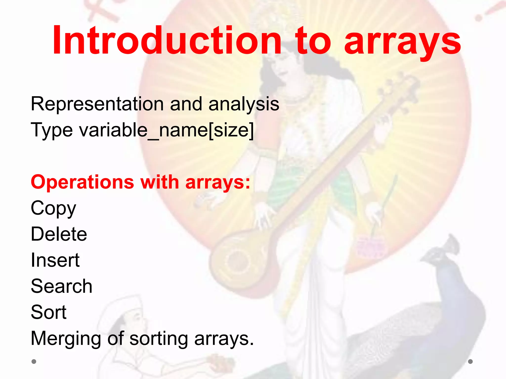 Representation and analysis
Type variable_name[size]
Operations with arrays:
Copy
Delete
Insert
Search
Sort
Merging of sorting arrays.
Introduction to arrays
 