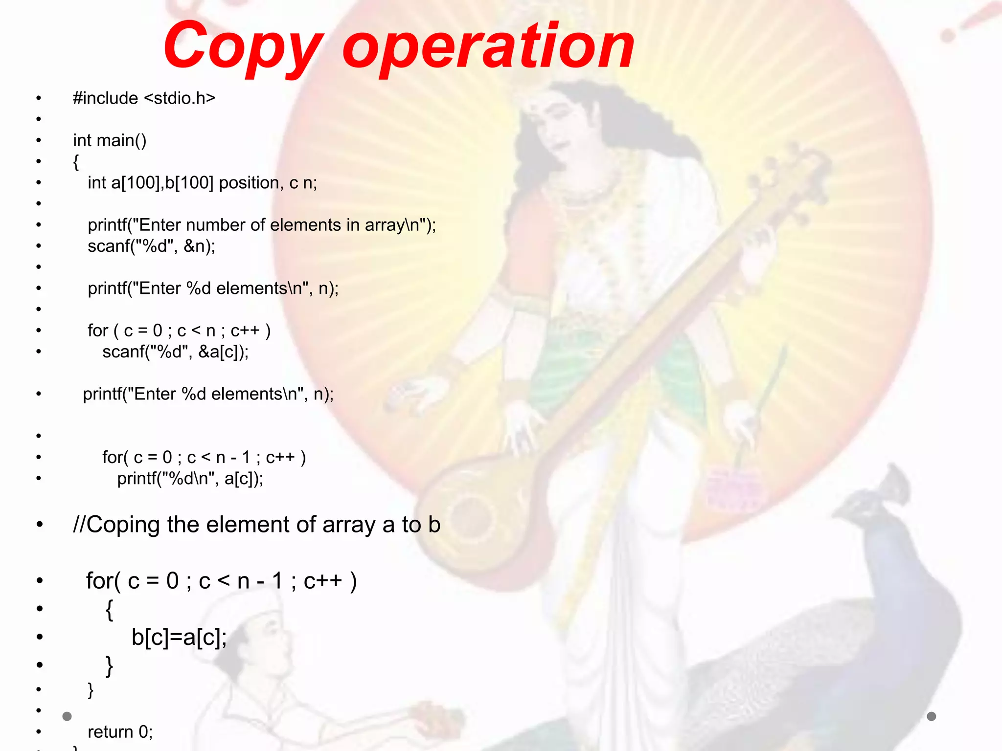 • #include <stdio.h>
•
• int main()
• {
• int a[100],b[100] position, c n;
•
• printf("Enter number of elements in arrayn");
• scanf("%d", &n);
•
• printf("Enter %d elementsn", n);
•
• for ( c = 0 ; c < n ; c++ )
• scanf("%d", &a[c]);
• printf("Enter %d elementsn", n);
•
• for( c = 0 ; c < n - 1 ; c++ )
• printf("%dn", a[c]);
• //Coping the element of array a to b
• for( c = 0 ; c < n - 1 ; c++ )
• {
• b[c]=a[c];
• }
• }
•
• return 0;
Copy operation
 