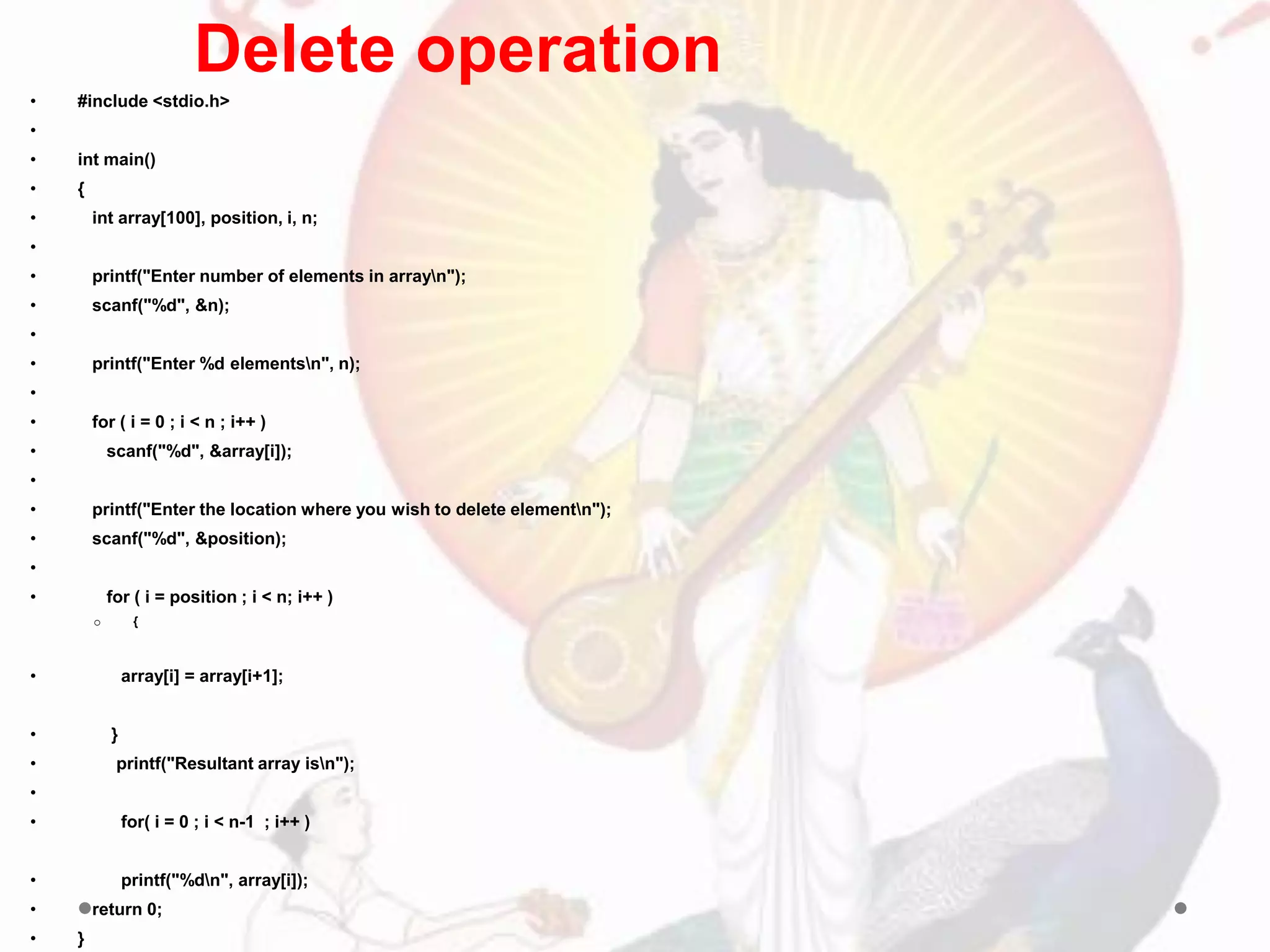 • #include <stdio.h>
•
• int main()
• {
• int array[100], position, i, n;
•
• printf("Enter number of elements in arrayn");
• scanf("%d", &n);
•
• printf("Enter %d elementsn", n);
•
• for ( i = 0 ; i < n ; i++ )
• scanf("%d", &array[i]);
•
• printf("Enter the location where you wish to delete elementn");
• scanf("%d", &position);
•
• for ( i = position ; i < n; i++ )
o {
• array[i] = array[i+1];
• }
• printf("Resultant array isn");
•
• for( i = 0 ; i < n-1 ; i++ )
• printf("%dn", array[i]);
• return 0;
• }
Delete operation
 