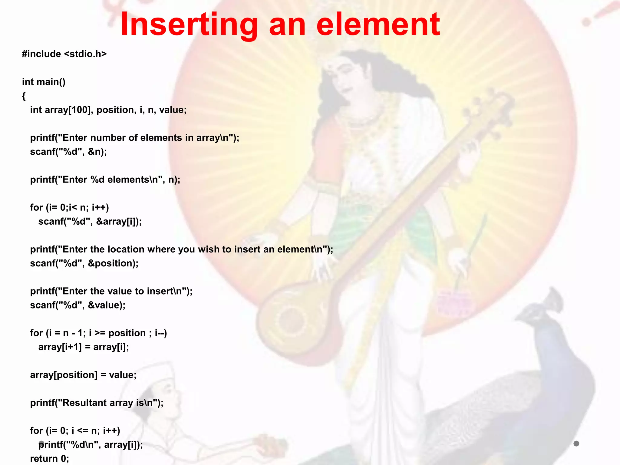 #include <stdio.h>
int main()
{
int array[100], position, i, n, value;
printf("Enter number of elements in arrayn");
scanf("%d", &n);
printf("Enter %d elementsn", n);
for (i= 0;i< n; i++)
scanf("%d", &array[i]);
printf("Enter the location where you wish to insert an elementn");
scanf("%d", &position);
printf("Enter the value to insertn");
scanf("%d", &value);
for (i = n - 1; i >= position ; i--)
array[i+1] = array[i];
array[position] = value;
printf("Resultant array isn");
for (i= 0; i <= n; i++)
printf("%dn", array[i]);
return 0;
Inserting an element
 