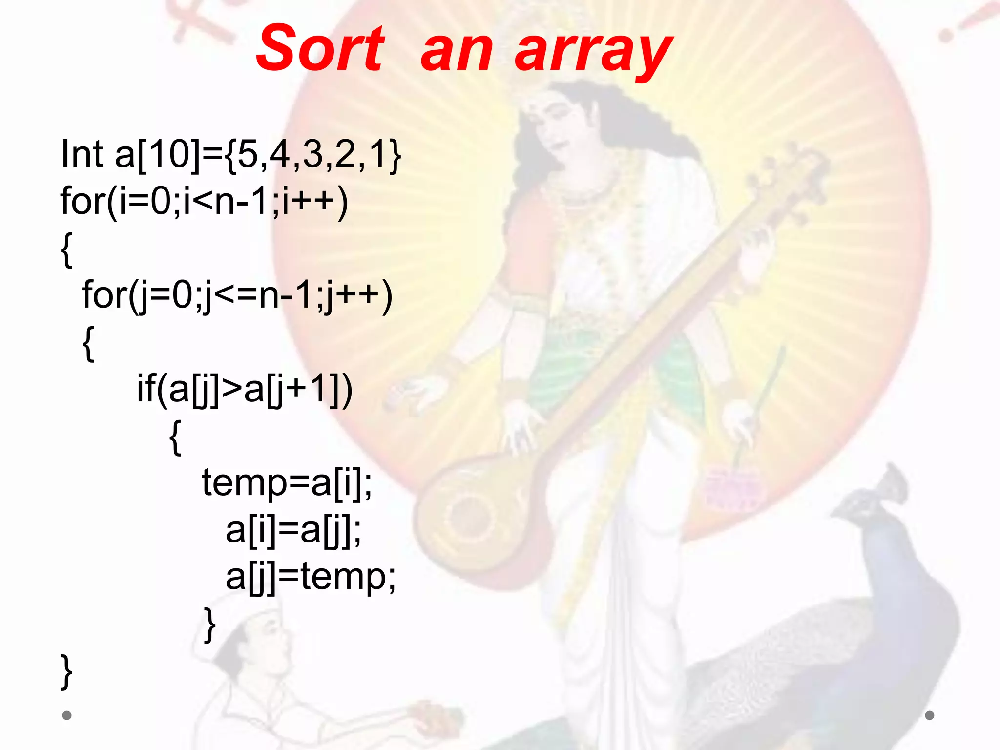 Int a[10]={5,4,3,2,1}
for(i=0;i<n-1;i++)
{
for(j=0;j<=n-1;j++)
{
if(a[j]>a[j+1])
{
temp=a[i];
a[i]=a[j];
a[j]=temp;
}
}
Sort an array
 