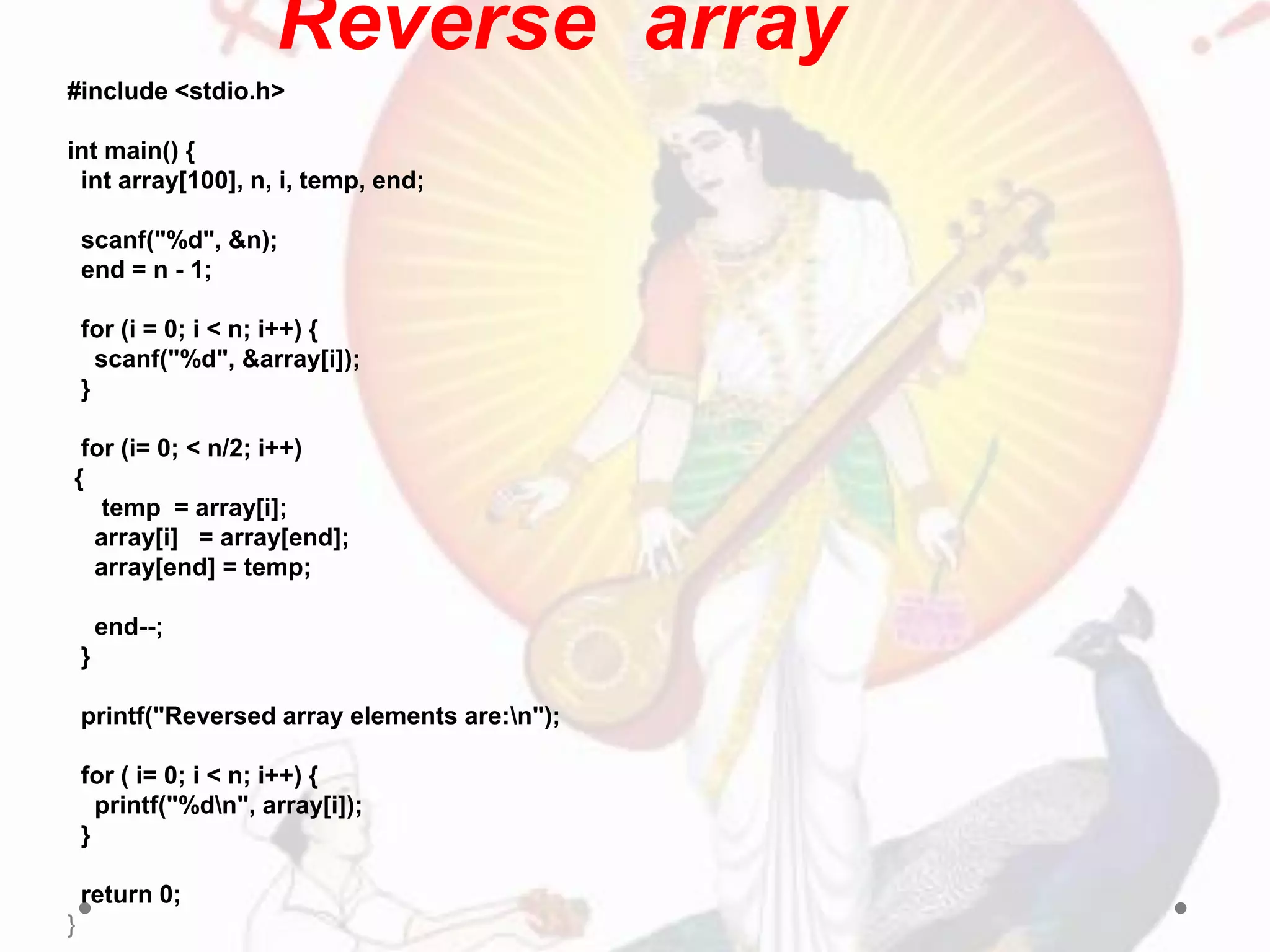 Reverse array
#include <stdio.h>
int main() {
int array[100], n, i, temp, end;
scanf("%d", &n);
end = n - 1;
for (i = 0; i < n; i++) {
scanf("%d", &array[i]);
}
for (i= 0; < n/2; i++)
{
temp = array[i];
array[i] = array[end];
array[end] = temp;
end--;
}
printf("Reversed array elements are:n");
for ( i= 0; i < n; i++) {
printf("%dn", array[i]);
}
return 0;
}
 