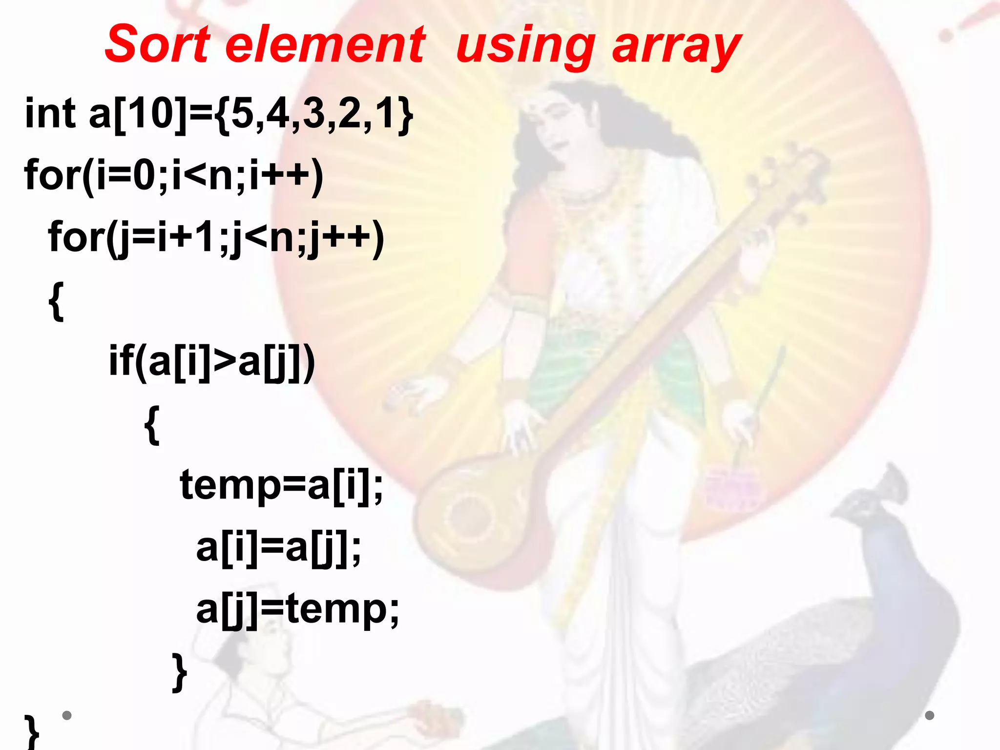 Sort element using array
int a[10]={5,4,3,2,1}
for(i=0;i<n;i++)
for(j=i+1;j<n;j++)
{
if(a[i]>a[j])
{
temp=a[i];
a[i]=a[j];
a[j]=temp;
}
}
 