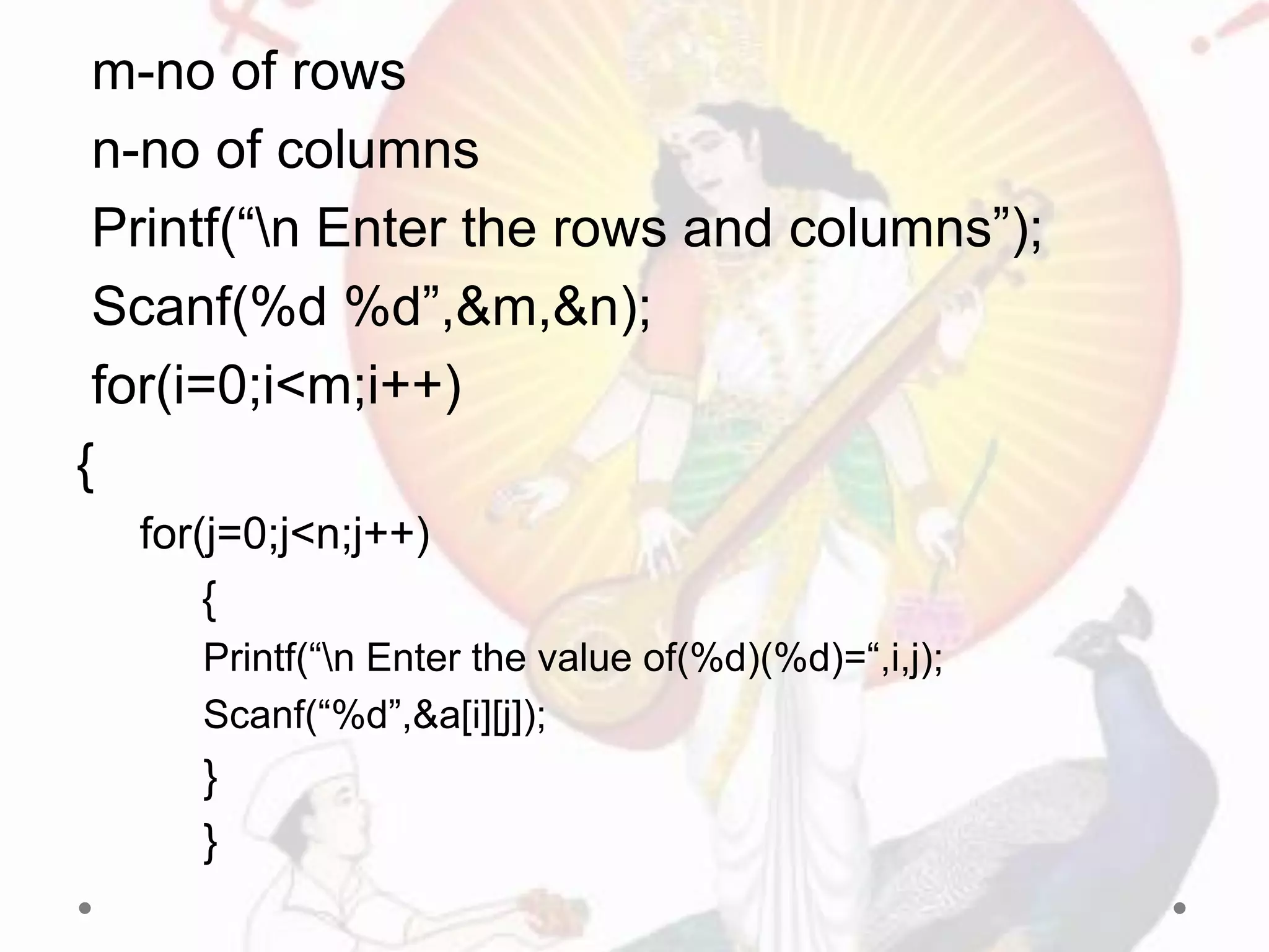 m-no of rows
n-no of columns
Printf(“n Enter the rows and columns”);
Scanf(%d %d”,&m,&n);
for(i=0;i<m;i++)
{
for(j=0;j<n;j++)
{
Printf(“n Enter the value of(%d)(%d)=“,i,j);
Scanf(“%d”,&a[i][j]);
}
}
 