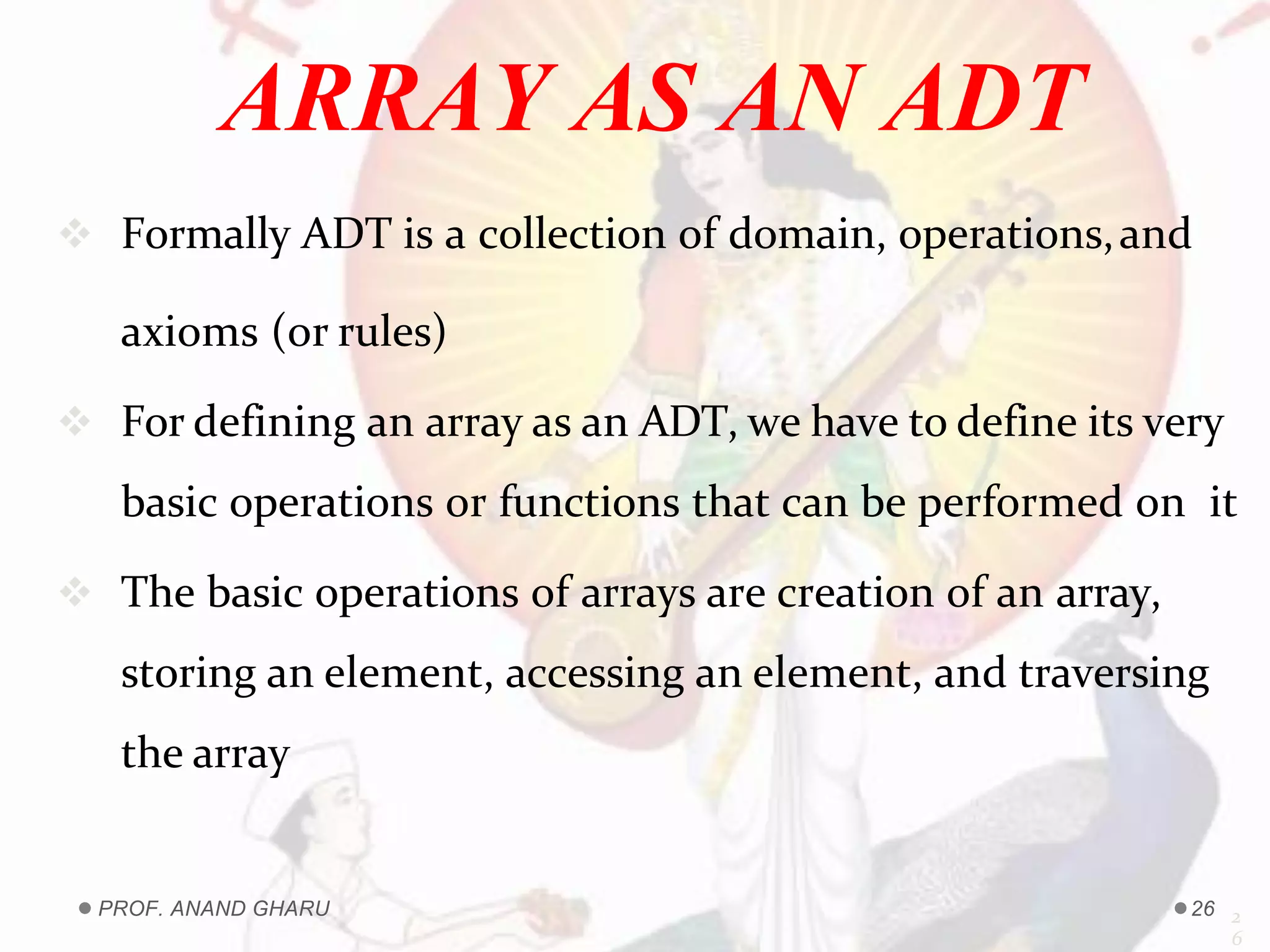  Formally ADT is a collection of domain, operations,and
axioms (or rules)
 For defining an array as an ADT, we have to define its very
basic operations or functions that can be performed on it
 The basic operations of arrays are creation of an array,
storing an element, accessing an element, and traversing
the array
2
6
ARRAY AS AN ADT
PROF. ANAND GHARU 26
 