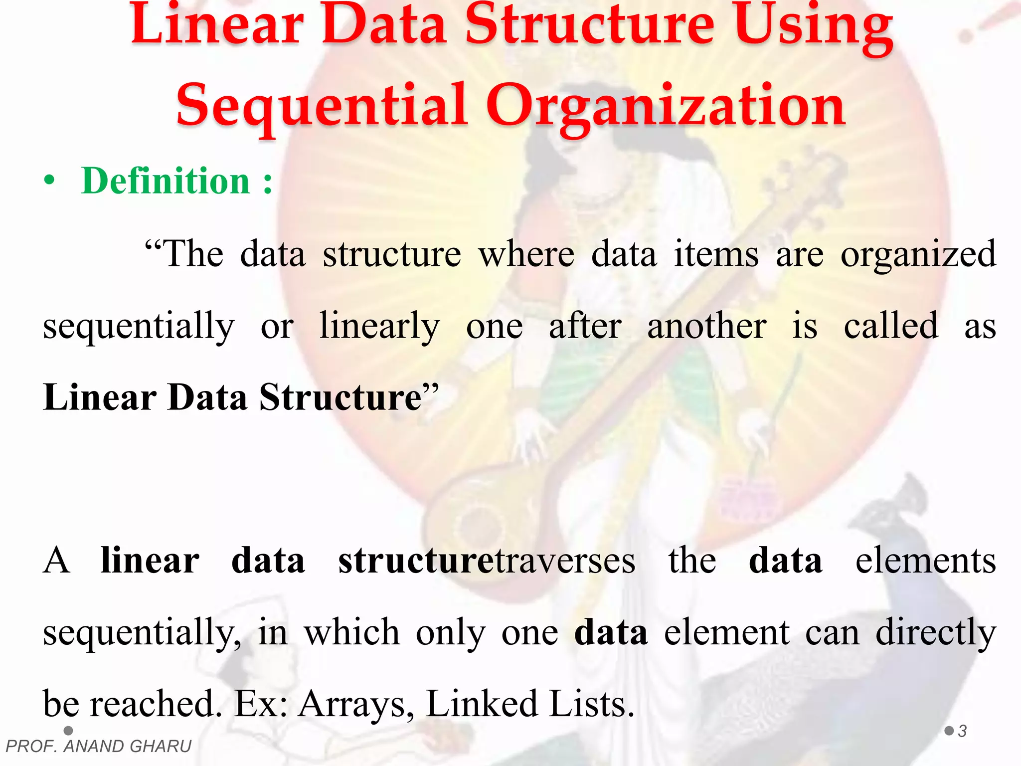 Linear Data Structure Using
Sequential Organization
• Definition :
“The data structure where data items are organized
sequentially or linearly one after another is called as
Linear Data Structure”
A linear data structuretraverses the data elements
sequentially, in which only one data element can directly
be reached. Ex: Arrays, Linked Lists.
PROF. ANAND GHARU
3
 