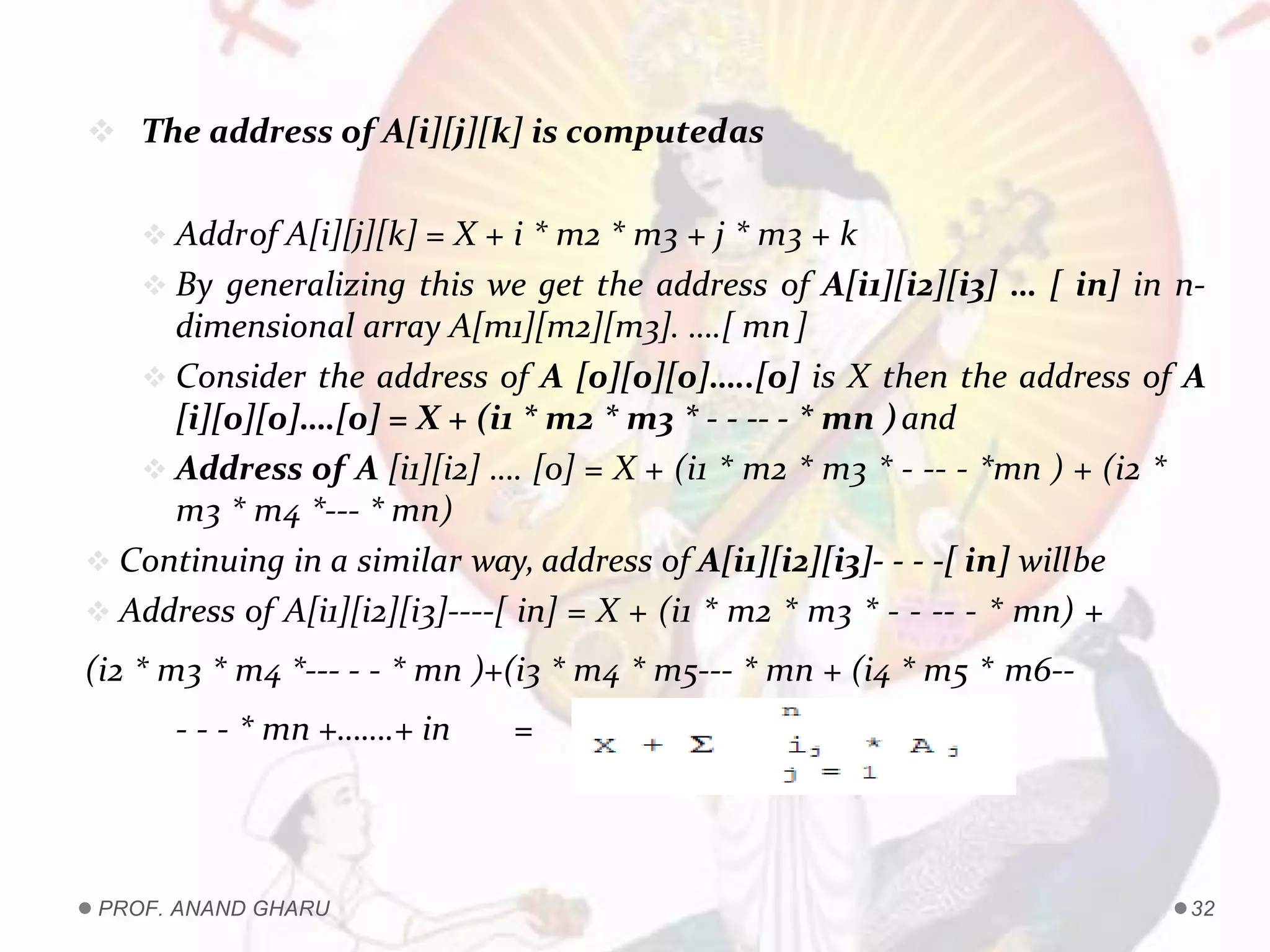  The address of A[i][j][k] is computedas
 Addrof A[i][j][k] = X + i * m2 * m3 + j * m3 + k
 By generalizing this we get the address of A[i1][i2][i3] … [ in] in n-
dimensional array A[m1][m2][m3]. ….[ mn]
 Consider the address of A [0][0][0]…..[0] is X then the address of A
[i][0][0]….[0] = X + (i1 * m2 * m3 * - - -- - * mn )and
 Address of A [i1][i2] …. [0] = X + (i1 * m2 * m3 * - -- - *mn ) + (i2 *
m3 * m4 *--- * mn)
 Continuing in a similar way, address of A[i1][i2][i3]- - - -[ in] willbe
 Address of A[i1][i2][i3]----[ in] = X + (i1 * m2 * m3 * - - -- - * mn) +
(i2 * m3 * m4 *--- - - * mn )+(i3 * m4 * m5--- * mn + (i4 * m5 * m6--
- - - * mn +…….+ in =
PROF. ANAND GHARU 32
 