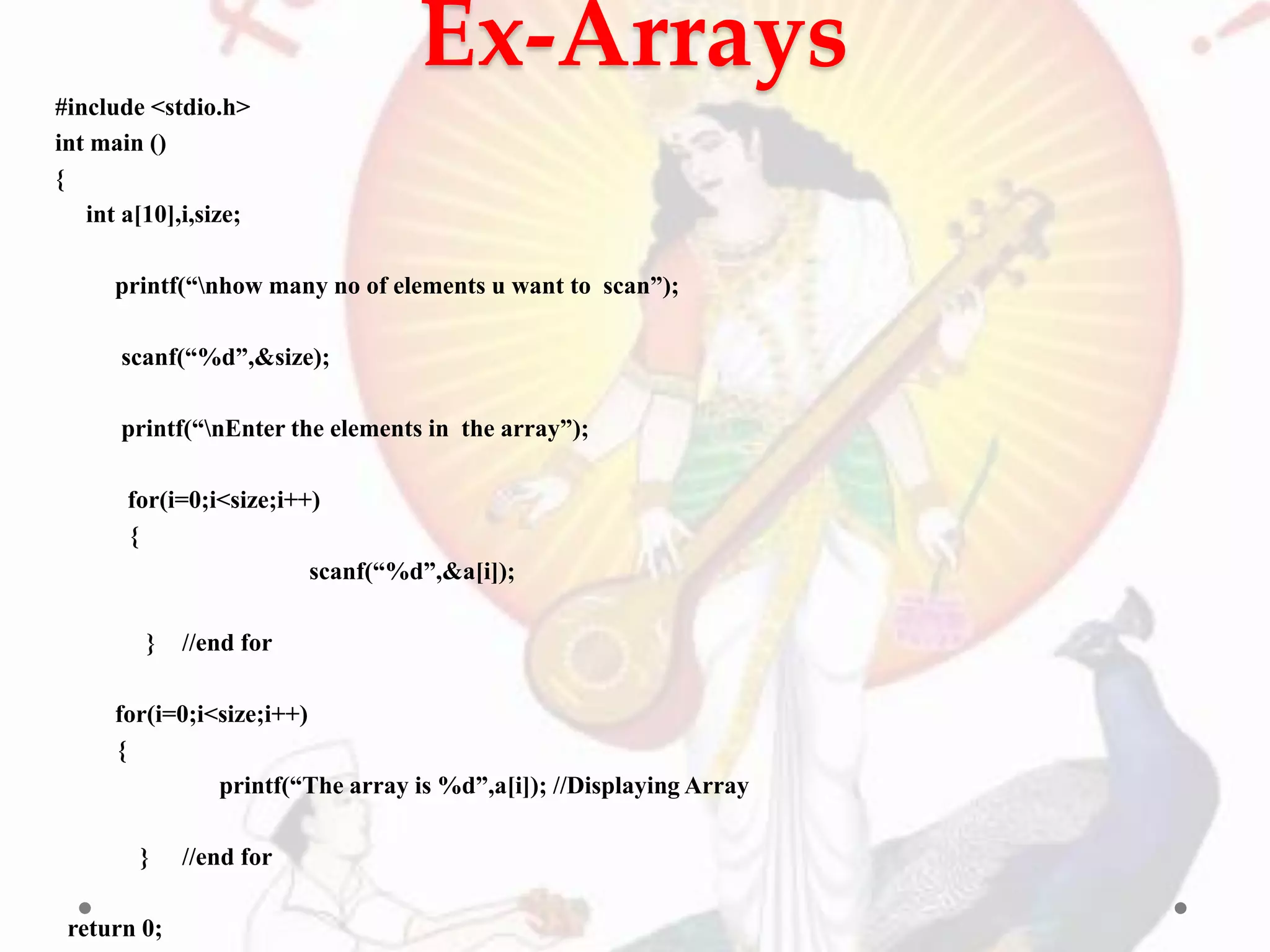 Ex-Arrays
#include <stdio.h>
int main ()
{
int a[10],i,size;
printf(“nhow many no of elements u want to scan”);
scanf(“%d”,&size);
printf(“nEnter the elements in the array”);
for(i=0;i<size;i++)
{
scanf(“%d”,&a[i]);
} //end for
for(i=0;i<size;i++)
{
printf(“The array is %d”,a[i]); //Displaying Array
} //end for
return 0;
 