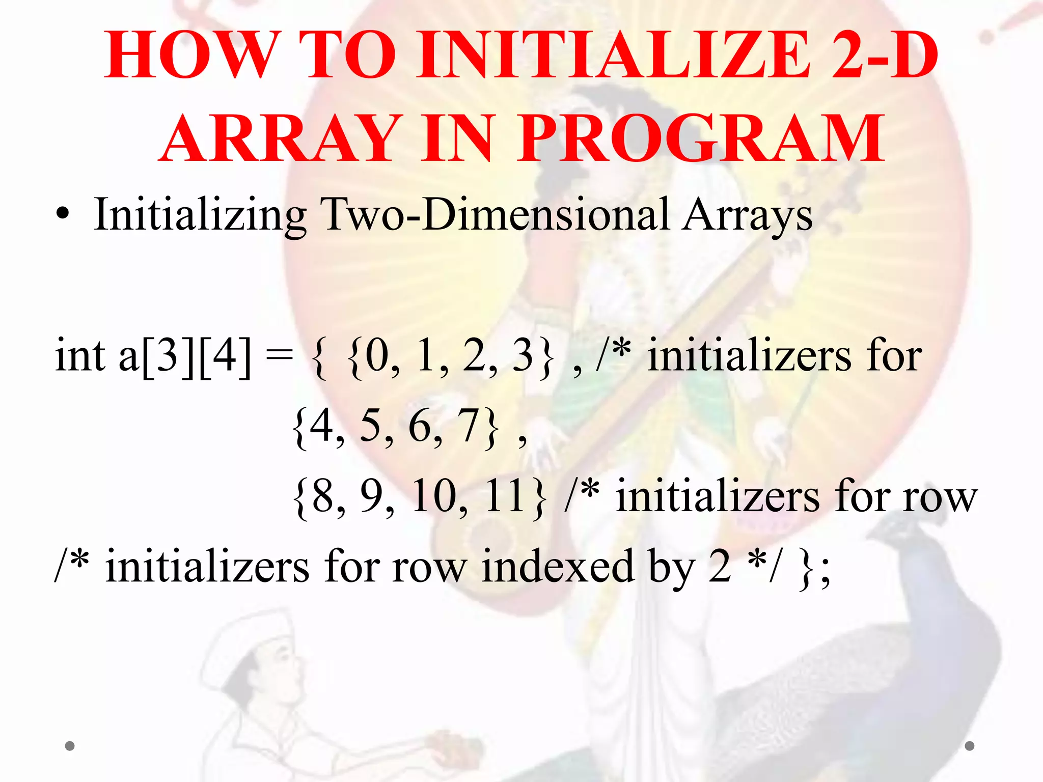 HOW TO INITIALIZE 2-D
ARRAY IN PROGRAM
• Initializing Two-Dimensional Arrays
int a[3][4] = { {0, 1, 2, 3} , /* initializers for
{4, 5, 6, 7} ,
{8, 9, 10, 11} /* initializers for row
/* initializers for row indexed by 2 */ };
 